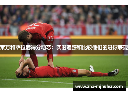 莱万和萨拉赫得分动态：实时追踪和比较他们的进球表现