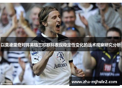 以莫德里奇对阵英格兰欧联杯表现稳定性变化的战术观察研究分析 以莫德里奇对阵英格兰欧联杯表现稳定性变化的战术观察研究分析