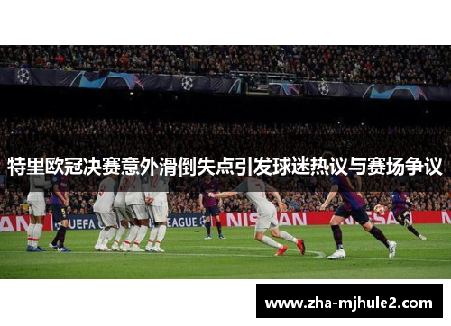 特里欧冠决赛意外滑倒失点引发球迷热议与赛场争议