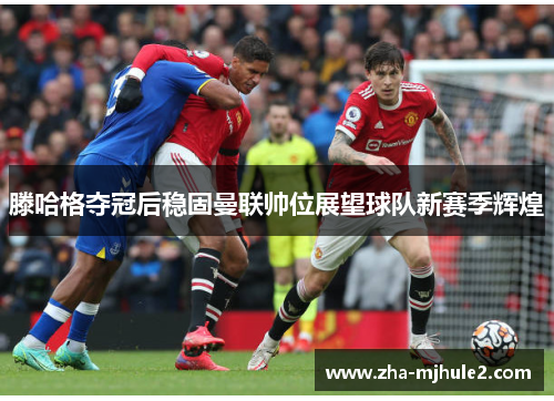 滕哈格夺冠后稳固曼联帅位展望球队新赛季辉煌