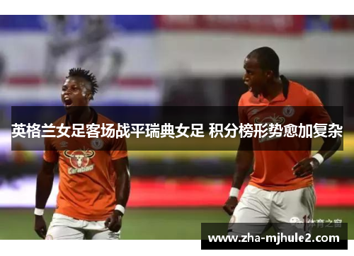 英格兰女足客场战平瑞典女足 积分榜形势愈加复杂 英格兰女足客场战平瑞典女足 积分榜形势愈加复杂