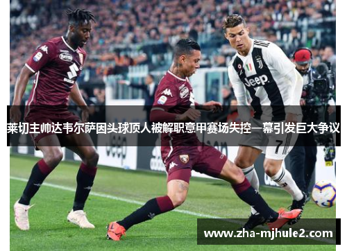 莱切主帅达韦尔萨因头球顶人被解职意甲赛场失控一幕引发巨大争议 莱切主帅达韦尔萨因头球顶人被解职意甲赛场失控一幕引发巨大争议