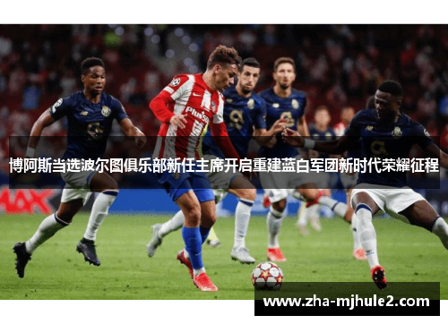 博阿斯当选波尔图俱乐部新任主席开启重建蓝白军团新时代荣耀征程 博阿斯当选波尔图俱乐部新任主席开启重建蓝白军团新时代荣耀征程