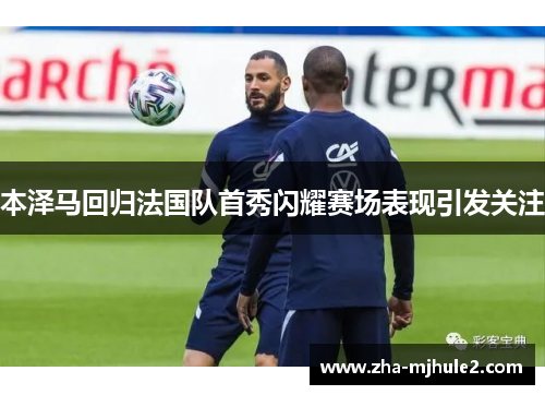 本泽马回归法国队首秀闪耀赛场表现引发关注