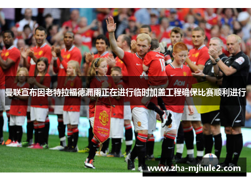 曼联宣布因老特拉福德漏雨正在进行临时加盖工程确保比赛顺利进行