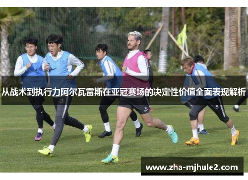 从战术到执行力阿尔瓦雷斯在亚冠赛场的决定性价值全面表现解析 从战术到执行力阿尔瓦雷斯在亚冠赛场的决定性价值全面表现解析