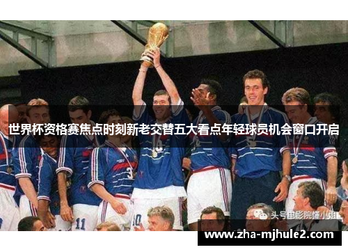世界杯资格赛焦点时刻新老交替五大看点年轻球员机会窗口开启