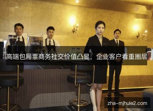 高端包厢票商务社交价值凸显，企业客户看重圈层